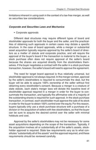 Chapter 5 - Principal Deal Structures


limitations inherent in using cash in the context of a tax-free merger, as well
as securities law considerations.


Corporate and Securities Laws and Mechanics

    • Corporate approvals

      Different deal structures may require different types of board and
stockholder approvals for both the buyer and the seller, and the practical-
ities of obtaining such approvals in certain cases may dictate a specific
structure. In the case of board approvals, while a merger or substantial
asset acquisition typically requires approval by the seller’s board of direc-
tors as a matter of statute and corporate practice, and will require the
approval of the buyer’s board if the transaction is material to the buyer, a
stock purchase often does not require approval of the seller’s board
because the shares are acquired directly from the stockholders them-
selves. If the buyer negotiates a contract with the seller in a stock purchase
transaction, however, the seller’s board will need to approve the agreement.

     The need for target board approval is thus relatively universal, but
stockholder approval is not always required. In the merger context, approval
by the seller’s stockholders is required to consummate the deal, but the
buyer will be able to acquire 100% ownership of the seller without first
obtaining every stockholder’s consent. Because a merger is a creature of
state statute, each state’s merger laws will dictate the baseline level of
stockholder approval required in a merger in order for the buyer to con-
summate the transaction, and typically the affirmative vote of a majority of
the outstanding shares is required for such approval. In the stock purchase
transaction, in contrast, each stockholder must approve the sale of its stock
in order for the buyer to obtain 100% control over the equity. For this reason,
buyers typically only use a stock purchase structure with a purchase of a
division or the acquisition of sellers with few stockholders, so that the buyer
can be sure to acquire the desired control over the seller with minimal
holdouts and cost.

      Approval by the seller’s stockholders may not be necessary for some
asset acquisitions depending on the scope of the transaction. Typically, if
the acquisition involves all or substantially all of the seller’s assets, stock-
holder approval is required. State law requirements vary as to what con-
stitutes “substantially all of the assets” and the approval required, and these
requirements should be reviewed carefully.
                                                                                41
 