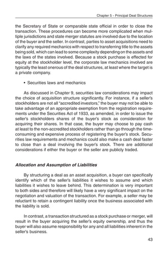 Chapter 5 - Principal Deal Structures


the Secretary of State or comparable state official in order to close the
transaction. These procedures can become more complicated when mul-
tiple jurisdictions and state merger statutes are involved due to the location
of the buyer and the seller. In contrast, parties to asset acquisitions need to
clarify any required mechanics with respect to transferring title to the assets
being sold, which can lead to some complexity depending on the assets and
the laws of the states involved. Because a stock purchase is effected for
equity at the stockholder level, the corporate law mechanics involved are
typically the least onerous of the deal structures, at least where the target is
a private company.

     • Securities laws and mechanics

      As discussed in Chapter 9, securities law considerations may impact
the choice of acquisition structure significantly. For instance, if a seller’s
stockholders are not all “accredited investors,” the buyer may not be able to
take advantage of an appropriate exemption from the registration require-
ments under the Securities Act of 1933, as amended, in order to issue the
seller’s stockholders shares of the buyer’s stock as consideration for
acquiring their shares. In that case, the buyer may choose to pay cash
at least to the non-accredited stockholders rather than go through the time-
consuming and expensive process of registering the buyer’s stock. Secu-
rities law requirements and mechanics could also make a cash deal faster
to close than a deal involving the buyer’s stock. There are additional
considerations if either the buyer or the seller are publicly traded.


Allocation and Assumption of Liabilities

      By structuring a deal as an asset acquisition, a buyer can specifically
identify which of the seller’s liabilities it wishes to assume and which
liabilities it wishes to leave behind. This determination is very important
to both sides and therefore will likely have a very significant impact on the
negotiation and valuation of the transaction. For example, a seller may be
reluctant to retain a contingent liability once the business associated with
the liability is sold.

     In contrast, a transaction structured as a stock purchase or merger, will
result in the buyer acquiring the seller’s equity ownership, and thus the
buyer will also assume responsibility for any and all liabilities inherent in the
seller’s business.
                                                                                 43
 