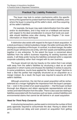 The Mergers & Acquisitions Handbook
A Practical Guide to Negotiated Transactions


                     Practical Tip: Liability Protection

           The buyer may look to certain mechanisms within the specific
     terms of the agreement to protect itself from the seller’s liabilities, even
     where the buyer is acquiring all the seller’s stock, and thus acquiring
     all the seller’s liabilities.
          For example, the buyer may seek indemnification from the seller
     and/or its stockholders, and it may insist on a holdback and escrow
     with respect to the deal consideration to ensure that funds are avail-
     able should liabilities arise after closing. See Chapter 7 for more
     information on these techniques

      A distinction also exists with respect to the type of stock acquisition. In
a stock purchase or indirect subsidiary merger, the seller continues after the
closing as a subsidiary of the buyer. In contrast, in a direct merger, the seller
and the buyer will become one entity, with their assets and liabilities pooled
together in one enterprise. To the extent the buyer is concerned about
liabilities from the seller’s business impacting its existing business and
assets, it will likely prefer having the liabilities contained within a separate
corporate subsidiary rather than merged with its own business.
     The buyer should not rely too heavily on the notion that it can simply
walk away from the seller’s liabilities by structuring a deal as an asset
acquisition in which it picks and chooses the liabilities it wishes to assume.
In some jurisdictions, courts have applied the “de facto merger” doctrine to
treat a deal the parties had originally structured as an acquisition as a
merger instead. As a result, the buyer was required to assume all of the
seller’s liabilities.
      Although uncommon, the risk that an asset acquisition will be rechar-
acterized as a merger highlights the importance from the buyer’s perspec-
tive — even in the context of an asset acquisition — that the buyer conduct
thorough due diligence and obtain appropriate representations and war-
ranties and indemnification from the seller. There is also case law relating to
liabilities associated with the business such as taxes, product liabilities and
environmental claims that cannot be left behind in an asset acquisition

Need for Third Party Consents
     In structuring transactions, parties seek to minimize the number of third
party approvals required to consummate the deal. Having to obtain third
party consents can delay and even prevent an acquisition from getting
44
 