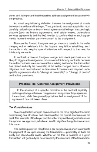 Chapter 5 - Principal Deal Structures


done, so it is important that the parties address assignment issues early in
the process.
    An asset acquisition by definition involves the assignment of assets
between the seller and the buyer. Thus, parties to an asset acquisition must
carefully review important commercial agreements the buyer is expecting to
assume (such as license agreements, real estate leases, professional
services agreements and the like) in order to confirm whether such agree-
ments require the other party to consent to the assignment.
     Because the forward triangular merger structure results in the seller
merging out of existence into the buyer’s acquisition subsidiary, such
transactions also require special attention with respect to the need for
third-party consents.
      In contrast, a reverse triangular merger and stock purchase are not
likely to trigger anti-assignment provisions in third-party contracts because
the seller continues in existence as the surviving entity after the transaction
has closed and only the ownership of the seller changes hands. However,
diligence must be conducted to determine if consents are required under
specific agreements due to “change of ownership” or “change of control”
contractual provisions.


         Practical Tip: Contract Assignment Provisions

       In the absence of a specific provision in the contract explicitly
  defining a stock purchase or merger as an assignment for purposes of
  the contract, state law generally provides that an assignment of the
  agreement has not taken place.


Tax Considerations
      Tax considerations may in some cases be the most significant factor in
determining deal structure, and can also affect the overall economics of the
deal. The interests of the buyer and the seller may not be aligned in terms of
the optimal tax approach, which can lead to significant negotiations around
this issue.
     The seller’s preferred result from a tax perspective is often to eliminate
the payment of tax upon closing the transaction — preferably at both the
entity and stockholder levels. Whether or not this is possible in a given
transaction will generally be determined by the structure of the transaction,
                                                                               45
 