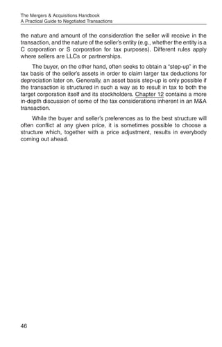 The Mergers & Acquisitions Handbook
A Practical Guide to Negotiated Transactions


the nature and amount of the consideration the seller will receive in the
transaction, and the nature of the seller’s entity (e.g., whether the entity is a
C corporation or S corporation for tax purposes). Different rules apply
where sellers are LLCs or partnerships.
     The buyer, on the other hand, often seeks to obtain a “step-up” in the
tax basis of the seller’s assets in order to claim larger tax deductions for
depreciation later on. Generally, an asset basis step-up is only possible if
the transaction is structured in such a way as to result in tax to both the
target corporation itself and its stockholders. Chapter 12 contains a more
in-depth discussion of some of the tax considerations inherent in an M&A
transaction.
     While the buyer and seller’s preferences as to the best structure will
often conflict at any given price, it is sometimes possible to choose a
structure which, together with a price adjustment, results in everybody
coming out ahead.




46
 
