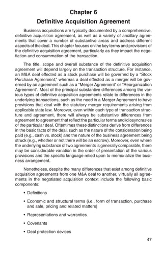 Chapter 6
            Definitive Acquisition Agreement
      Business acquisitions are typically documented by a comprehensive,
definitive acquisition agreement, as well as a variety of ancillary agree-
ments that cover a number of substantive areas and address different
aspects of the deal. This chapter focuses on the key terms and provisions of
the definitive acquisition agreement, particularly as they impact the nego-
tiation and consummation of the transaction.

     The title, scope and overall substance of the definitive acquisition
agreement will depend largely on the transaction structure. For instance,
an M&A deal effected as a stock purchase will be governed by a “Stock
Purchase Agreement,” whereas a deal effected as a merger will be gov-
erned by an agreement such as a “Merger Agreement” or “Reorganization
Agreement”. Most of the principal substantive differences among the var-
ious types of definitive acquisition agreements relate to differences in the
underlying transactions, such as the need in a Merger Agreement to have
provisions that deal with the statutory merger requirements arising from
applicable state law. Moreover, even within each type of transaction struc-
ture and agreement, there will always be substantive differences from
agreement to agreement that reflect the particular terms and idiosyncrasies
of the particular deal. Oftentimes these distinctions derive from differences
in the basic facts of the deal, such as the nature of the consideration being
paid (e.g., cash vs. stock) and the nature of the business agreement being
struck (e.g., whether or not there will be an escrow). Moreover, even where
the underlying substance of two agreements is generally comparable, there
may be considerable variation in the order of presentation of the various
provisions and the specific language relied upon to memorialize the busi-
ness arrangement.

    Nonetheless, despite the many differences that exist among definitive
acquisition agreements from one M&A deal to another, virtually all agree-
ments in the negotiated acquisition context include the following basic
components:

    • Definitions

    • Economic and structural terms (i.e., form of transaction, purchase
      and sale, pricing and related matters)

    • Representations and warranties

    • Covenants

    • Deal protection devices
                                                                          47
 