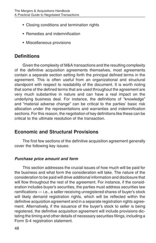 The Mergers & Acquisitions Handbook
A Practical Guide to Negotiated Transactions


     • Closing conditions and termination rights

     • Remedies and indemnification

     • Miscellaneous provisions


Definitions
      Given the complexity of M&A transactions and the resulting complexity
of the definitive acquisition agreements themselves, most agreements
contain a separate section setting forth the principal defined terms in the
agreement. This is often useful from an organizational and structural
standpoint with respect to readability of the document. It is worth noting
that some of the defined terms that are used throughout the agreement are
very much substantive in nature and can have a real impact on the
underlying business deal. For instance, the definitions of “knowledge”
and “material adverse change” can be critical to the parties’ basic risk
allocation under the representations and warranties and indemnification
sections. For this reason, the negotiation of key definitions like these can be
critical to the ultimate resolution of the transaction.


Economic and Structural Provisions
    The first few sections of the definitive acquisition agreement generally
cover the following key issues:


Purchase price amount and form

      This section addresses the crucial issues of how much will be paid for
the business and what form the consideration will take. The nature of the
consideration to be paid will drive additional information and disclosure that
will flow throughout the rest of the agreement. For instance, if the consid-
eration includes buyer’s securities, the parties must address securities law
ramifications — i.e., a seller receiving unregistered shares of buyer’s stock
will likely demand registration rights, which will be reflected within the
definitive acquisition agreement and in a separate registration rights agree-
ment. Alternatively, if the issuance of the buyer’s stock to seller is being
registered, the definitive acquisition agreement will include provisions dic-
tating the timing and other details of necessary securities filings, including a
Form S-4 registration statement.
48
 