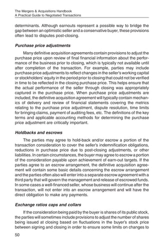 The Mergers & Acquisitions Handbook
A Practical Guide to Negotiated Transactions


determinants. Although earnouts represent a possible way to bridge the
gap between an optimistic seller and a conservative buyer, these provisions
often lead to disputes post-closing.

Purchase price adjustments
      Many definitive acquisition agreements contain provisions to adjust the
purchase price upon review of final financial information about the perfor-
mance of the business prior to closing, which is typically not available until
after completion of the transaction. For example, parties may include
purchase price adjustments to reflect changes in the seller’s working capital
or stockholders’ equity in the period prior to closing that could not be verified
in time to be reflected in the closing purchase price. This helps ensure that
the actual performance of the seller through closing was appropriately
captured in the purchase price. When purchase price adjustments are
included, the definitive acquisition agreement will typically contain mechan-
ics of delivery and review of financial statements covering the metrics
relating to the purchase price adjustment, dispute resolution, time limits
for bringing claims, payment of auditing fees, etc. The definitions of the key
terms and applicable accounting methods for determining the purchase
price adjustment are critically important.

Holdbacks and escrows
      The parties may agree to hold-back and/or escrow a portion of the
transaction consideration to cover the seller’s indemnification obligations,
reductions in purchase price due to post-closing adjustments, or other
liabilities. In certain circumstances, the buyer may agree to escrow a portion
of the consideration payable upon achievement of earn-out targets. If the
parties agree to an escrow arrangement, the definitive acquisition agree-
ment will contain some basic details concerning the escrow arrangement
and the parties often also will enter into a separate escrow agreement with a
third party that will govern the management and release of escrowed funds.
In some cases a well-financed seller, whose business will continue after the
transaction, will not enter into an escrow arrangement and will have the
direct obligation to make any payments.

Exchange ratios caps and collars
     If the consideration being paid by the buyer is shares of its public stock,
the parties will sometimes include provisions to adjust the number of shares
being issued at closing based on fluctuations in the buyer’s stock price
between signing and closing in order to ensure some limits on changes to
50
 