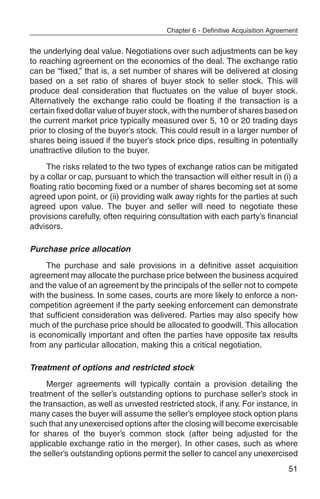 Chapter 6 - Definitive Acquisition Agreement


the underlying deal value. Negotiations over such adjustments can be key
to reaching agreement on the economics of the deal. The exchange ratio
can be “fixed,” that is, a set number of shares will be delivered at closing
based on a set ratio of shares of buyer stock to seller stock. This will
produce deal consideration that fluctuates on the value of buyer stock.
Alternatively the exchange ratio could be floating if the transaction is a
certain fixed dollar value of buyer stock, with the number of shares based on
the current market price typically measured over 5, 10 or 20 trading days
prior to closing of the buyer’s stock. This could result in a larger number of
shares being issued if the buyer’s stock price dips, resulting in potentially
unattractive dilution to the buyer.
     The risks related to the two types of exchange ratios can be mitigated
by a collar or cap, pursuant to which the transaction will either result in (i) a
floating ratio becoming fixed or a number of shares becoming set at some
agreed upon point, or (ii) providing walk away rights for the parties at such
agreed upon value. The buyer and seller will need to negotiate these
provisions carefully, often requiring consultation with each party’s financial
advisors.

Purchase price allocation
     The purchase and sale provisions in a definitive asset acquisition
agreement may allocate the purchase price between the business acquired
and the value of an agreement by the principals of the seller not to compete
with the business. In some cases, courts are more likely to enforce a non-
competition agreement if the party seeking enforcement can demonstrate
that sufficient consideration was delivered. Parties may also specify how
much of the purchase price should be allocated to goodwill. This allocation
is economically important and often the parties have opposite tax results
from any particular allocation, making this a critical negotiation.

Treatment of options and restricted stock
     Merger agreements will typically contain a provision detailing the
treatment of the seller’s outstanding options to purchase seller’s stock in
the transaction, as well as unvested restricted stock, if any. For instance, in
many cases the buyer will assume the seller’s employee stock option plans
such that any unexercised options after the closing will become exercisable
for shares of the buyer’s common stock (after being adjusted for the
applicable exchange ratio in the merger). In other cases, such as where
the seller’s outstanding options permit the seller to cancel any unexercised
                                                                                 51
 