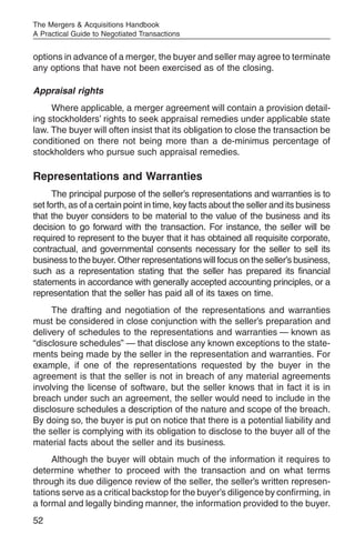 The Mergers & Acquisitions Handbook
A Practical Guide to Negotiated Transactions


options in advance of a merger, the buyer and seller may agree to terminate
any options that have not been exercised as of the closing.

Appraisal rights
     Where applicable, a merger agreement will contain a provision detail-
ing stockholders’ rights to seek appraisal remedies under applicable state
law. The buyer will often insist that its obligation to close the transaction be
conditioned on there not being more than a de-minimus percentage of
stockholders who pursue such appraisal remedies.

Representations and Warranties
      The principal purpose of the seller’s representations and warranties is to
set forth, as of a certain point in time, key facts about the seller and its business
that the buyer considers to be material to the value of the business and its
decision to go forward with the transaction. For instance, the seller will be
required to represent to the buyer that it has obtained all requisite corporate,
contractual, and governmental consents necessary for the seller to sell its
business to the buyer. Other representations will focus on the seller’s business,
such as a representation stating that the seller has prepared its financial
statements in accordance with generally accepted accounting principles, or a
representation that the seller has paid all of its taxes on time.
     The drafting and negotiation of the representations and warranties
must be considered in close conjunction with the seller’s preparation and
delivery of schedules to the representations and warranties — known as
“disclosure schedules” — that disclose any known exceptions to the state-
ments being made by the seller in the representation and warranties. For
example, if one of the representations requested by the buyer in the
agreement is that the seller is not in breach of any material agreements
involving the license of software, but the seller knows that in fact it is in
breach under such an agreement, the seller would need to include in the
disclosure schedules a description of the nature and scope of the breach.
By doing so, the buyer is put on notice that there is a potential liability and
the seller is complying with its obligation to disclose to the buyer all of the
material facts about the seller and its business.
     Although the buyer will obtain much of the information it requires to
determine whether to proceed with the transaction and on what terms
through its due diligence review of the seller, the seller’s written represen-
tations serve as a critical backstop for the buyer’s diligence by confirming, in
a formal and legally binding manner, the information provided to the buyer.
52
 