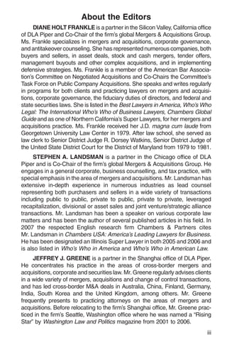About the Editors
      DIANE HOLT FRANKLE is a partner in the Silicon Valley, California office
of DLA Piper and Co-Chair of the firm’s global Mergers & Acquisitions Group.
Ms. Frankle specializes in mergers and acquisitions, corporate governance,
and antitakeover counseling. She has represented numerous companies, both
buyers and sellers, in asset deals, stock and cash mergers, tender offers,
management buyouts and other complex acquisitions, and in implementing
defensive strategies. Ms. Frankle is a member of the American Bar Associa-
tion’s Committee on Negotiated Acquisitions and Co-Chairs the Committee’s
Task Force on Public Company Acquisitions. She speaks and writes regularly
in programs for both clients and practicing lawyers on mergers and acquisi-
tions, corporate governance, the fiduciary duties of directors, and federal and
state securities laws. She is listed in the Best Lawyers in America, Who’s Who
Legal: The International Who’s Who of Business Lawyers, Chambers Global
Guide and as one of Northern California’s Super Lawyers, for her mergers and
acquisitions practice. Ms. Frankle received her J.D. magna cum laude from
Georgetown University Law Center in 1979. After law school, she served as
law clerk to Senior District Judge R. Dorsey Watkins, Senior District Judge of
the United State District Court for the District of Maryland from 1979 to 1981.
     STEPHEN A. LANDSMAN is a partner in the Chicago office of DLA
Piper and is Co-Chair of the firm’s global Mergers & Acquisitions Group. He
engages in a general corporate, business counselling, and tax practice, with
special emphasis in the area of mergers and acquisitions. Mr. Landsman has
extensive in-depth experience in numerous industries as lead counsel
representing both purchasers and sellers in a wide variety of transactions
including public to public, private to public, private to private, leveraged
recapitalization, divisional or asset sales and joint venture/strategic alliance
transactions. Mr. Landsman has been a speaker on various corporate law
matters and has been the author of several published articles in his field. In
2007 the respected English research firm Chambers & Partners cites
Mr. Landsman in Chambers USA: America’s Leading Lawyers for Business.
He has been designated an Illinois Super Lawyer in both 2005 and 2006 and
is also listed in Who’s Who in America and Who’s Who in American Law.
     JEFFREY J. GREENE is a partner in the Shanghai office of DLA Piper.
He concentrates his practice in the areas of cross-border mergers and
acquisitions, corporate and securities law. Mr. Greene regularly advises clients
in a wide variety of mergers, acquisitions and change of control transactions,
and has led cross-border M&A deals in Australia, China, Finland, Germany,
India, South Korea and the United Kingdom, among others. Mr. Greene
frequently presents to practicing attorneys on the areas of mergers and
acquisitions. Before relocating to the firm’s Shanghai office, Mr. Greene prac-
ticed in the firm’s Seattle, Washington office where he was named a “Rising
Star” by Washington Law and Politics magazine from 2001 to 2006.
                                                                              iii
 