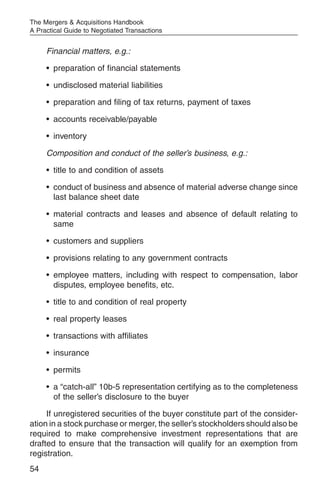 The Mergers & Acquisitions Handbook
A Practical Guide to Negotiated Transactions


     Financial matters, e.g.:

     • preparation of financial statements

     • undisclosed material liabilities

     • preparation and filing of tax returns, payment of taxes

     • accounts receivable/payable

     • inventory

     Composition and conduct of the seller’s business, e.g.:

     • title to and condition of assets

     • conduct of business and absence of material adverse change since
       last balance sheet date

     • material contracts and leases and absence of default relating to
       same

     • customers and suppliers

     • provisions relating to any government contracts

     • employee matters, including with respect to compensation, labor
       disputes, employee benefits, etc.

     • title to and condition of real property

     • real property leases

     • transactions with affiliates

     • insurance

     • permits

     • a “catch-all” 10b-5 representation certifying as to the completeness
       of the seller’s disclosure to the buyer

     If unregistered securities of the buyer constitute part of the consider-
ation in a stock purchase or merger, the seller’s stockholders should also be
required to make comprehensive investment representations that are
drafted to ensure that the transaction will qualify for an exemption from
registration.
54
 