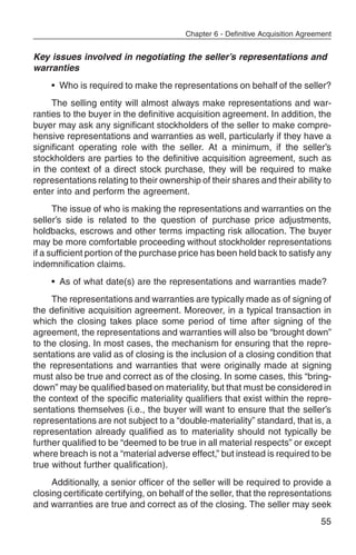 Chapter 6 - Definitive Acquisition Agreement


Key issues involved in negotiating the seller’s representations and
warranties
    • Who is required to make the representations on behalf of the seller?
     The selling entity will almost always make representations and war-
ranties to the buyer in the definitive acquisition agreement. In addition, the
buyer may ask any significant stockholders of the seller to make compre-
hensive representations and warranties as well, particularly if they have a
significant operating role with the seller. At a minimum, if the seller’s
stockholders are parties to the definitive acquisition agreement, such as
in the context of a direct stock purchase, they will be required to make
representations relating to their ownership of their shares and their ability to
enter into and perform the agreement.
      The issue of who is making the representations and warranties on the
seller’s side is related to the question of purchase price adjustments,
holdbacks, escrows and other terms impacting risk allocation. The buyer
may be more comfortable proceeding without stockholder representations
if a sufficient portion of the purchase price has been held back to satisfy any
indemnification claims.
    • As of what date(s) are the representations and warranties made?
     The representations and warranties are typically made as of signing of
the definitive acquisition agreement. Moreover, in a typical transaction in
which the closing takes place some period of time after signing of the
agreement, the representations and warranties will also be “brought down”
to the closing. In most cases, the mechanism for ensuring that the repre-
sentations are valid as of closing is the inclusion of a closing condition that
the representations and warranties that were originally made at signing
must also be true and correct as of the closing. In some cases, this “bring-
down” may be qualified based on materiality, but that must be considered in
the context of the specific materiality qualifiers that exist within the repre-
sentations themselves (i.e., the buyer will want to ensure that the seller’s
representations are not subject to a “double-materiality” standard, that is, a
representation already qualified as to materiality should not typically be
further qualified to be “deemed to be true in all material respects” or except
where breach is not a “material adverse effect,” but instead is required to be
true without further qualification).
     Additionally, a senior officer of the seller will be required to provide a
closing certificate certifying, on behalf of the seller, that the representations
and warranties are true and correct as of the closing. The seller may seek
                                                                                 55
 
