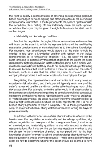 The Mergers & Acquisitions Handbook
A Practical Guide to Negotiated Transactions


the right to qualify a representation or amend a corresponding schedule
based on changes between signing and closing to account for intervening
events or new information. If the buyer accepts the seller’s right to update
the schedules, thus cutting off any indemnity claim for such updated
schedules, the buyer may be given the right to terminate the deal due to
such changes.
     • Materiality and knowledge qualifiers
      Much of the negotiation throughout the representations and warranties
will focus on the extent to which the representations will be qualified by
materiality considerations or considerations as to the seller’s knowledge.
For example, most practitioners would agree that the seller should be
entitled to rely upon a knowledge qualifier with respect to the typical
representation as to “threatened” litigation — i.e., the seller will not be
liable for failing to disclose any threatened litigation to the extent the seller
did not know that litigation was in fact threatened against it. In a similar vein,
most sellers would insist that they should not be liable to the buyer for failing
to disclose liabilities that would not have a material impact on the seller’s
business, such as a risk that the seller may lose its contract with the
company that provides it with water coolers for its employee lounge.
      Negotiating the representations and warranties is in many ways an
exercise in risk allocation, and the buyer will typically resist many of the
seller’s requested qualifiers and insist on the seller bearing as much of the
risk as possible. For example, while the seller would in all cases prefer to
limit a representation it makes regarding its compliance with its contractual
obligations so that it only makes representations as to “material breaches”
of “material agreements,” the buyer has every incentive to want the seller to
make a “flat” representation in which the seller represents that it is not in
breach of any agreement to which it is a party. That is, the buyer wants the
seller to assume the full risk of any violations instead of forcing the buyer to
prove materiality.
     In addition to the broader issue of risk allocation that is reflected in the
tension over the negotiation of materiality and knowledge qualifiers, sig-
nificant negotiation can take place at the more granular level of what forms
of knowledge and materiality qualifiers to use with respect to discrete
representations. For instance, the parties may negotiate whether to use
the phrase “to the knowledge of seller,” as compared with “to the best
knowledge of seller,” or even “to seller’s best knowledge after due inquiry.” A
related question is whose knowledge counts — while some agreements are
silent on how to determine whether the seller should be deemed to have
56
 