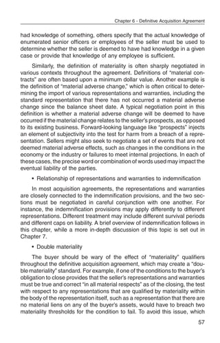 Chapter 6 - Definitive Acquisition Agreement


had knowledge of something, others specify that the actual knowledge of
enumerated senior officers or employees of the seller must be used to
determine whether the seller is deemed to have had knowledge in a given
case or provide that knowledge of any employee is sufficient.
      Similarly, the definition of materiality is often sharply negotiated in
various contexts throughout the agreement. Definitions of “material con-
tracts” are often based upon a minimum dollar value. Another example is
the definition of “material adverse change,” which is often critical to deter-
mining the import of various representations and warranties, including the
standard representation that there has not occurred a material adverse
change since the balance sheet date. A typical negotiation point in this
definition is whether a material adverse change will be deemed to have
occurred if the material change relates to the seller’s prospects, as opposed
to its existing business. Forward-looking language like “prospects” injects
an element of subjectivity into the test for harm from a breach of a repre-
sentation. Sellers might also seek to negotiate a set of events that are not
deemed material adverse effects, such as changes in the conditions in the
economy or the industry or failures to meet internal projections. In each of
these cases, the precise word or combination of words used may impact the
eventual liability of the parties.
    • Relationship of representations and warranties to indemnification
     In most acquisition agreements, the representations and warranties
are closely connected to the indemnification provisions, and the two sec-
tions must be negotiated in careful conjunction with one another. For
instance, the indemnification provisions may apply differently to different
representations. Different treatment may include different survival periods
and different caps on liability. A brief overview of indemnification follows in
this chapter, while a more in-depth discussion of this topic is set out in
Chapter 7.
    • Double materiality
     The buyer should be wary of the effect of “materiality” qualifiers
throughout the definitive acquisition agreement, which may create a “dou-
ble materiality” standard. For example, if one of the conditions to the buyer’s
obligation to close provides that the seller’s representations and warranties
must be true and correct “in all material respects” as of the closing, the test
with respect to any representations that are qualified by materiality within
the body of the representation itself, such as a representation that there are
no material liens on any of the buyer’s assets, would have to breach two
materiality thresholds for the condition to fail. To avoid this issue, which
                                                                                57
 