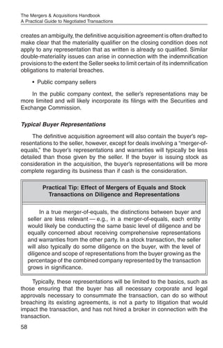 The Mergers & Acquisitions Handbook
A Practical Guide to Negotiated Transactions


creates an ambiguity, the definitive acquisition agreement is often drafted to
make clear that the materiality qualifier on the closing condition does not
apply to any representation that as written is already so qualified. Similar
double-materiality issues can arise in connection with the indemnification
provisions to the extent the Seller seeks to limit certain of its indemnification
obligations to material breaches.

      • Public company sellers

    In the public company context, the seller’s representations may be
more limited and will likely incorporate its filings with the Securities and
Exchange Commission.

Typical Buyer Representations

    The definitive acquisition agreement will also contain the buyer’s rep-
resentations to the seller, however, except for deals involving a “merger-of-
equals,” the buyer’s representations and warranties will typically be less
detailed than those given by the seller. If the buyer is issuing stock as
consideration in the acquisition, the buyer’s representations will be more
complete regarding its business than if cash is the consideration.

           Practical Tip: Effect of Mergers of Equals and Stock
             Transactions on Diligence and Representations


          In a true merger-of-equals, the distinctions between buyer and
     seller are less relevant — e.g., in a merger-of-equals, each entity
     would likely be conducting the same basic level of diligence and be
     equally concerned about receiving comprehensive representations
     and warranties from the other party. In a stock transaction, the seller
     will also typically do some diligence on the buyer, with the level of
     diligence and scope of representations from the buyer growing as the
     percentage of the combined company represented by the transaction
     grows in significance.

     Typically, these representations will be limited to the basics, such as
those ensuring that the buyer has all necessary corporate and legal
approvals necessary to consummate the transaction, can do so without
breaching its existing agreements, is not a party to litigation that would
impact the transaction, and has not hired a broker in connection with the
transaction.
58
 
