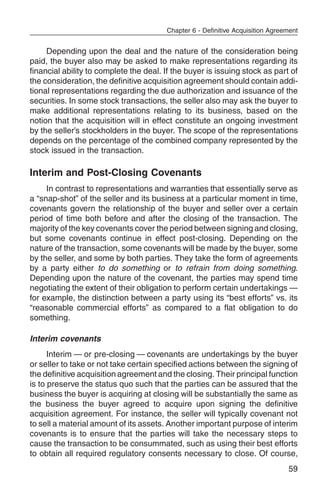Chapter 6 - Definitive Acquisition Agreement


     Depending upon the deal and the nature of the consideration being
paid, the buyer also may be asked to make representations regarding its
financial ability to complete the deal. If the buyer is issuing stock as part of
the consideration, the definitive acquisition agreement should contain addi-
tional representations regarding the due authorization and issuance of the
securities. In some stock transactions, the seller also may ask the buyer to
make additional representations relating to its business, based on the
notion that the acquisition will in effect constitute an ongoing investment
by the seller’s stockholders in the buyer. The scope of the representations
depends on the percentage of the combined company represented by the
stock issued in the transaction.

Interim and Post-Closing Covenants
     In contrast to representations and warranties that essentially serve as
a “snap-shot” of the seller and its business at a particular moment in time,
covenants govern the relationship of the buyer and seller over a certain
period of time both before and after the closing of the transaction. The
majority of the key covenants cover the period between signing and closing,
but some covenants continue in effect post-closing. Depending on the
nature of the transaction, some covenants will be made by the buyer, some
by the seller, and some by both parties. They take the form of agreements
by a party either to do something or to refrain from doing something.
Depending upon the nature of the covenant, the parties may spend time
negotiating the extent of their obligation to perform certain undertakings —
for example, the distinction between a party using its “best efforts” vs. its
“reasonable commercial efforts” as compared to a flat obligation to do
something.

Interim covenants
      Interim — or pre-closing — covenants are undertakings by the buyer
or seller to take or not take certain specified actions between the signing of
the definitive acquisition agreement and the closing. Their principal function
is to preserve the status quo such that the parties can be assured that the
business the buyer is acquiring at closing will be substantially the same as
the business the buyer agreed to acquire upon signing the definitive
acquisition agreement. For instance, the seller will typically covenant not
to sell a material amount of its assets. Another important purpose of interim
covenants is to ensure that the parties will take the necessary steps to
cause the transaction to be consummated, such as using their best efforts
to obtain all required regulatory consents necessary to close. Of course,
                                                                                59
 
