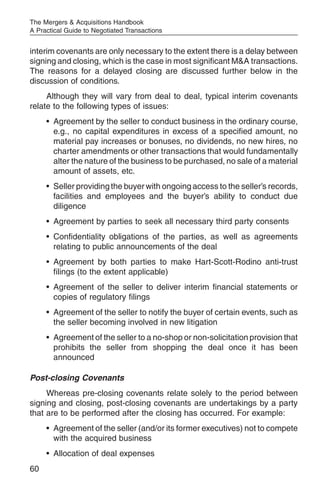 The Mergers & Acquisitions Handbook
A Practical Guide to Negotiated Transactions


interim covenants are only necessary to the extent there is a delay between
signing and closing, which is the case in most significant M&A transactions.
The reasons for a delayed closing are discussed further below in the
discussion of conditions.
     Although they will vary from deal to deal, typical interim covenants
relate to the following types of issues:
     • Agreement by the seller to conduct business in the ordinary course,
       e.g., no capital expenditures in excess of a specified amount, no
       material pay increases or bonuses, no dividends, no new hires, no
       charter amendments or other transactions that would fundamentally
       alter the nature of the business to be purchased, no sale of a material
       amount of assets, etc.
     • Seller providing the buyer with ongoing access to the seller’s records,
       facilities and employees and the buyer’s ability to conduct due
       diligence
     • Agreement by parties to seek all necessary third party consents
     • Confidentiality obligations of the parties, as well as agreements
       relating to public announcements of the deal
     • Agreement by both parties to make Hart-Scott-Rodino anti-trust
       filings (to the extent applicable)
     • Agreement of the seller to deliver interim financial statements or
       copies of regulatory filings
     • Agreement of the seller to notify the buyer of certain events, such as
       the seller becoming involved in new litigation
     • Agreement of the seller to a no-shop or non-solicitation provision that
       prohibits the seller from shopping the deal once it has been
       announced

Post-closing Covenants
     Whereas pre-closing covenants relate solely to the period between
signing and closing, post-closing covenants are undertakings by a party
that are to be performed after the closing has occurred. For example:
     • Agreement of the seller (and/or its former executives) not to compete
       with the acquired business
     • Allocation of deal expenses
60
 