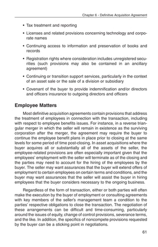 Chapter 6 - Definitive Acquisition Agreement


    • Tax treatment and reporting
    • Licenses and related provisions concerning technology and corpo-
      rate names
    • Continuing access to information and preservation of books and
      records
    • Registration rights where consideration includes unregistered secu-
      rities (such provisions may also be contained in an ancillary
      agreement)
    • Continuing or transition support services, particularly in the context
      of an asset sale or the sale of a division or subsidiary
    • Covenant of the buyer to provide indemnification and/or directors
      and officers insurance to outgoing directors and officers

Employee Matters
     Most definitive acquisition agreements contain provisions that address
the treatment of employees in connection with the transaction, including
with respect to employee benefits issues. For instance, in a reverse trian-
gular merger in which the seller will remain in existence as the surviving
corporation after the merger, the agreement may require the buyer to
continue the employee benefit plans in place prior to closing at the same
levels for some period of time post-closing. In asset acquisitions where the
buyer acquires all or substantially all of the assets of the seller, the
employee-related provisions are often especially important given that the
employees’ employment with the seller will terminate as of the closing and
the parties may need to account for the hiring of the employees by the
buyer. The seller may want assurances that the buyer will extend offers of
employment to certain employees on certain terms and conditions, and the
buyer may want assurances that the seller will assist the buyer in hiring
employees that the buyer considers necessary to the ongoing business.
     Regardless of the form of transaction, either or both parties will often
make the execution by the buyer of employment or consulting agreements
with key members of the seller’s management team a condition to the
parties’ respective obligations to close the transaction. The negotiation of
these arrangements can be difficult and time-consuming, particularly
around the issues of equity, change of control provisions, severance terms,
and the like. In addition, the specifics of noncompete provisions requested
by the buyer can be a sticking point in negotiations.
                                                                               61
 