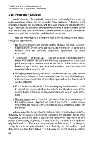 The Mergers & Acquisitions Handbook
A Practical Guide to Negotiated Transactions


Deal Protection Devices
     A critical aspect of many M&A transactions, particularly deals involving
public company sellers, are the so-called “deal protection ” devices. Deal
protection devices are essentially anti-takeover provisions imposed by the
buyer to reduce the odds that a third party can come in and outbid the buyer
after the deal has been announced but before the stockholders of the seller
have approved the transaction and the deal has closed.
     There are many types of deal protection devices, including the follow-
ing typical approaches:
     • No-shop/no-talk clauses seek to limit the ability of the seller to solicit,
       negotiate with, and in some cases provide information to, competing
       bidders once the definitive acquisition agreement has been
       executed.
     • Termination — or “break-up” — fees can be used to compensate the
       buyer with cash in the event the definitive agreement is terminated
       prior to closing for reasons such as the failure of the seller’s stock-
       holders to approve the deal because the seller’s board receives and
       recommends a superior bid.
     • Voting Agreements obligate certain stockholders of the seller to vote
       their shares in favor of the consummation of the deal with the buyer,
       making it more likely that stockholder approval for the buyer’s deal
       will be obtained.
     • Commitment to call a stockholder meeting requires the seller’s board
       to submit the buyer’s deal to the seller’s stockholders, even if the
       seller’s board withdraws its recommendation to vote in favor of the
       deal.
     • Stock options give the buyer the right to acquire a large percentage of
       the seller’s stock — typically no more than 19.9% — under certain
       circumstances related to the emergence of a competitive bidder for
       the seller.
     A key element of the no-shop/no-talk provision mentioned above is the
“fiduciary-out” provision, which serves to mitigate the impact of the no shop
covenant by giving the seller’s board some flexibility in responding to and
pursuing competing proposals, if it concludes that its fiduciary obligations
require it to do so. There are many variants of fiduciary-out clauses pro-
viding for more or less discretion and flexibility for the seller’s board
depending on their formulation: The fiduciary out might permit a seller’s
62
 