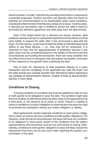 Chapter 6 - Definitive Acquisition Agreement


board to break a “no-talk” restriction by providing information in response to
unsolicited proposals. Another provision will typically allow the board to
withdraw its recommendation to its stockholders under some conditions,
including the determination that fiduciary duties are at issue. In some cases,
a fiduciary-out termination right is drafted to permit the seller’s board to
terminate the definitive agreement and walk away from the deal entirely.

     Even if the target board has a fiduciary-out clause, however, deal
protection devices can form a substantial impediment to the efforts of a third
party bidder to acquire the seller after it has announced a deal with the
buyer. For this reason, courts have limited the ability of intended buyers and
sellers to use these devices — i.e., they may not be “preclusive. It is
important to note, that the appropriateness of protection devices in any
given case must be considered based on the totality of the terms and the
circumstances surrounding the transaction; there are many variables that
can affect how a court in retrospect may view a given transaction, and many
of them depend on the specific facts underlying the deal.

     Due to both the importance of deal protection devices to a given
transaction and the complexity of the applicable law, both the buyer and
the seller should very carefully consider their alternatives before agreeing to
any package of deal-protection devices. Chapter 8 looks at deal-protection
devices in more detail.


Conditions to Closing
     A closing condition is a condition that must be satisfied in order for one
or both parties to be obligated to close the deal. The condition might take
the form of either an affirmative action by either party to the agreement or by
a third party, or the absence of an action or event. Failure or inability to
satisfy a condition to a party’s obligation to close will give that party the right
to terminate the transaction without any further obligation or liability.

      Most agreements contain separate conditions to each party’s obliga-
tion to close, as well as common conditions to both parties’ obligations. For
instance, under almost all circumstances, the buyer will have as a condition
to its obligation to close some variant of the conditions that the seller’s
representations and warranties must be true and correct at closing. Alter-
natively, conditions to both parties’ obligation to close will likely include the
requirement that there not be any court order enjoining the parties’ con-
summation of the deal.
                                                                                  63
 