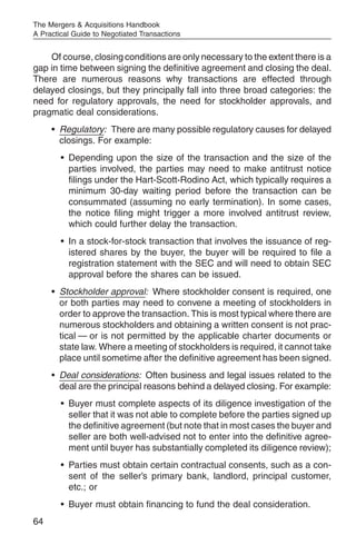 The Mergers & Acquisitions Handbook
A Practical Guide to Negotiated Transactions


    Of course, closing conditions are only necessary to the extent there is a
gap in time between signing the definitive agreement and closing the deal.
There are numerous reasons why transactions are effected through
delayed closings, but they principally fall into three broad categories: the
need for regulatory approvals, the need for stockholder approvals, and
pragmatic deal considerations.
     • Regulatory: There are many possible regulatory causes for delayed
       closings. For example:
        • Depending upon the size of the transaction and the size of the
          parties involved, the parties may need to make antitrust notice
          filings under the Hart-Scott-Rodino Act, which typically requires a
          minimum 30-day waiting period before the transaction can be
          consummated (assuming no early termination). In some cases,
          the notice filing might trigger a more involved antitrust review,
          which could further delay the transaction.
        • In a stock-for-stock transaction that involves the issuance of reg-
          istered shares by the buyer, the buyer will be required to file a
          registration statement with the SEC and will need to obtain SEC
          approval before the shares can be issued.
     • Stockholder approval: Where stockholder consent is required, one
       or both parties may need to convene a meeting of stockholders in
       order to approve the transaction. This is most typical where there are
       numerous stockholders and obtaining a written consent is not prac-
       tical — or is not permitted by the applicable charter documents or
       state law. Where a meeting of stockholders is required, it cannot take
       place until sometime after the definitive agreement has been signed.
     • Deal considerations: Often business and legal issues related to the
       deal are the principal reasons behind a delayed closing. For example:
        • Buyer must complete aspects of its diligence investigation of the
          seller that it was not able to complete before the parties signed up
          the definitive agreement (but note that in most cases the buyer and
          seller are both well-advised not to enter into the definitive agree-
          ment until buyer has substantially completed its diligence review);
        • Parties must obtain certain contractual consents, such as a con-
          sent of the seller’s primary bank, landlord, principal customer,
          etc.; or
        • Buyer must obtain financing to fund the deal consideration.
64
 
