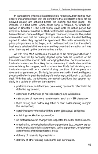Chapter 6 - Definitive Acquisition Agreement


     In transactions where a delayed closing is necessary, both parties must
ensure first and foremost that the conditions that created the need for the
delayed closing are satisfied before the closing can take place — for
instance, if a Hart-Scott-Rodino notice filing is required, as further dis-
cussed in Chapter 11, the deal cannot close until the notice period has
expired or been terminated, or Hart-Scott-Rodino approval has otherwise
been obtained. Once a delayed closing is mandated, however, the parties
also must ensure that the passage of time does not alter the deal that they
agreed to when they signed the agreement. This latter necessity is of
primary importance to the buyer, which will want to know that the seller’s
business is substantially the same when they close the transaction as it was
when they signed up the deal sometime earlier.
     As with most M&A deal terms, the nature of the closing conditions in a
particular deal will by necessity depend upon both the structure of the
transaction and the specific facts underlying that deal. For instance, con-
tractual consents are less likely to be necessary in deals structured as
reverse triangular mergers, so it is in turn less likely that obtaining con-
tractual consents will be a material closing condition of either party in a
reverse triangular merger. Similarly, issues unearthed in the due diligence
process will often impact the drafting of the closing conditions in a particular
deal. With that said, the following are typical conditions that appear reg-
ularly in a variety of different transactions:
    • performance or satisfaction of pre-closing covenants reflected in the
      definitive agreement;
    • continued truthfulness of representations and warranties;
    • satisfaction of regulatory requirements, such as HSR clearance;
    • there having been no law, regulation or court order seeking to enjoin
      the transaction;
    • obtaining governmental and third party contractual consents;
    • obtaining stockholder approval(s);
    • no material adverse change with respect to the seller or its business;
    • entering into any required ancillary agreements (e.g., escrow agree-
      ment, registration rights agreement, voting agreement, employment
      agreements and noncompetes, etc.);
    • delivery of requisite legal opinions;
    • delivery of other closing documents and certificates.
                                                                                65
 