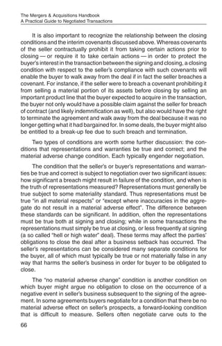 The Mergers & Acquisitions Handbook
A Practical Guide to Negotiated Transactions


     It is also important to recognize the relationship between the closing
conditions and the interim covenants discussed above. Whereas covenants
of the seller contractually prohibit it from taking certain actions prior to
closing — or require it to take certain actions — in order to protect the
buyer’s interest in the transaction between the signing and closing, a closing
condition with respect to the seller’s compliance with such covenants will
enable the buyer to walk away from the deal if in fact the seller breaches a
covenant. For instance, if the seller were to breach a covenant prohibiting it
from selling a material portion of its assets before closing by selling an
important product line that the buyer expected to acquire in the transaction,
the buyer not only would have a possible claim against the seller for breach
of contract (and likely indemnification as well), but also would have the right
to terminate the agreement and walk away from the deal because it was no
longer getting what it had bargained for. In some deals, the buyer might also
be entitled to a break-up fee due to such breach and termination.
     Two types of conditions are worth some further discussion: the con-
ditions that representations and warranties be true and correct; and the
material adverse change condition. Each typically engender negotiation.
     The condition that the seller’s or buyer’s representations and warran-
ties be true and correct is subject to negotiation over two significant issues:
how significant a breach might result in failure of the condition, and when is
the truth of representations measured? Representations must generally be
true subject to some materiality standard. Thus representations must be
true “in all material respects” or “except where inaccuracies in the aggre-
gate do not result in a material adverse effect”. The difference between
these standards can be significant. In addition, often the representations
must be true both at signing and closing; while in some transactions the
representations must simply be true at closing, or less frequently at signing
(a so called “hell or high water” deal). These terms may affect the parties’
obligations to close the deal after a business setback has occurred. The
seller’s representations can be considered many separate conditions for
the buyer, all of which must typically be true or not materially false in any
way that harms the seller’s business in order for buyer to be obligated to
close.
     The “no material adverse change” condition is another condition on
which buyer might argue no obligation to close on the occurrence of a
negative event in seller’s business subsequent to the signing of the agree-
ment. In some agreements buyers negotiate for a condition that there be no
material adverse effect on seller’s prospects, a forward-looking condition
that is difficult to measure. Sellers often negotiate carve outs to the
66
 