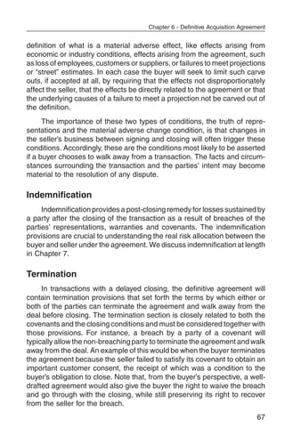 Chapter 6 - Definitive Acquisition Agreement


definition of what is a material adverse effect, like effects arising from
economic or industry conditions, effects arising from the agreement, such
as loss of employees, customers or suppliers, or failures to meet projections
or “street” estimates. In each case the buyer will seek to limit such carve
outs, if accepted at all, by requiring that the effects not disproportionately
affect the seller, that the effects be directly related to the agreement or that
the underlying causes of a failure to meet a projection not be carved out of
the definition.
      The importance of these two types of conditions, the truth of repre-
sentations and the material adverse change condition, is that changes in
the seller’s business between signing and closing will often trigger these
conditions. Accordingly, these are the conditions most likely to be asserted
if a buyer chooses to walk away from a transaction. The facts and circum-
stances surrounding the transaction and the parties’ intent may become
material to the resolution of any dispute.

Indemnification
     Indemnification provides a post-closing remedy for losses sustained by
a party after the closing of the transaction as a result of breaches of the
parties’ representations, warranties and covenants. The indemnification
provisions are crucial to understanding the real risk allocation between the
buyer and seller under the agreement. We discuss indemnification at length
in Chapter 7.

Termination
     In transactions with a delayed closing, the definitive agreement will
contain termination provisions that set forth the terms by which either or
both of the parties can terminate the agreement and walk away from the
deal before closing. The termination section is closely related to both the
covenants and the closing conditions and must be considered together with
those provisions. For instance, a breach by a party of a covenant will
typically allow the non-breaching party to terminate the agreement and walk
away from the deal. An example of this would be when the buyer terminates
the agreement because the seller failed to satisfy its covenant to obtain an
important customer consent, the receipt of which was a condition to the
buyer’s obligation to close. Note that, from the buyer’s perspective, a well-
drafted agreement would also give the buyer the right to waive the breach
and go through with the closing, while still preserving its right to recover
from the seller for the breach.
                                                                                67
 
