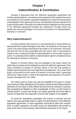 Chapter 7
              Indemnification & Contribution
     Chapter 6 discussed how the definitive acquisition agreement will
include representations, warranties and covenants of the parties that serve
as conditions to the parties’ respective obligations to close the transactions
contemplated in the agreement and as risk allocation devices between the
buyer and the seller. Generally, the indemnification obligations of the parties
in the definitive agreement provide the mechanism through which the
parties can recover damages in the event of a breach of a representation,
warranty or covenant.


Why Indemnification?

     If a post-closing event occurs or a pre-closing fact or circumstance is
discovered that causes damage to the seller, its business or the buyer (by
virtue of its post-closing ownership of the seller or its business), the buyer
will bear the risk of loss associated with this event, fact or circumstance
unless it has a contractual right of indemnification or some other cause of
action. To understand the need for indemnification rights it is helpful to know
the alternative avenues of recovery.

      Breach of contract claims may be available to the buyer where the
seller fails to comply with its obligations under the definitive agreement. One
major drawback to breach of contract claims is the fact that parties to
litigation generally bear their own legal fees and expenses. Thus, even if the
buyer is successful on the merits of a breach of contract claim, it generally
will not be “made whole” in light of the legal fees and expenses incurred to
recover damages from the seller.

      Tort claims such as fraud may also be available to the buyer in certain
circumstances. Major drawbacks to tort claims include the fact that proving the
elements of a tort claim is often difficult and that the time involved in success-
fully concluding tort litigation is often considerable. Further, as with breach of
contract claims, a buyer who brings a tort action generally will not be able to
recover its legal fees and expenses incurred with respect to the litigation.

     To avoid the drawbacks associated with breach of contract and tort
claims, the buyer generally relies on rights of indemnification in the definitive
acquisition agreement. In most acquisition transactions other than acquisi-
tions of public companies, the seller and/or its stockholders will provide at
least some level of post-closing indemnification protection to the buyer.
                                                                               69
 