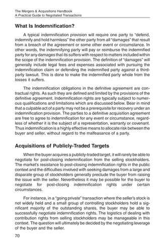 The Mergers & Acquisitions Handbook
A Practical Guide to Negotiated Transactions


What Is Indemnification?
     A typical indemnification provision will require one party to “defend,
indemnify and hold harmless” the other party from all “damages” that result
from a breach of the agreement or some other event or circumstance. In
other words, the indemnifying party will pay or reimburse the indemnified
party for any damages that its suffers with respect to matters included within
the scope of the indemnification provision. The definition of “damages” will
generally include legal fees and expenses associated with pursuing the
indemnification claim or defending the indemnified party against a third-
party lawsuit. This is done to make the indemnified party whole from the
losses it suffers.

     The indemnification obligations in the definitive agreement are con-
tractual rights. As such they are defined and limited by the provisions of the
definitive agreement. Indemnification rights are typically subject to numer-
ous qualifications and limitations which are discussed below. Bear in mind
that a culpable act of a party may not be a prerequisite for recovery under an
indemnification provision. The parties to a definitive acquisition agreement
are free to agree to indemnification for any event or circumstance, regard-
less of whether it is the subject of a representation, warranty or covenant.
Thus indemnification is a highly effective means to allocate risk between the
buyer and seller, without regard to the malfeasance of a party.


Acquisitions of Publicly-Traded Targets
     When the buyer acquires a publicly-traded target, it will rarely be able to
negotiate for post-closing indemnification from the selling stockholders.
The market’s resistance to post-closing indemnification rights in the public
context and the difficulties involved with seeking damages from a large and
disparate group of stockholders generally preclude the buyer from raising
the issue with the seller. Nevertheless it may be possible for the buyer to
negotiate for post-closing indemnification rights under certain
circumstances.

     For instance, in a “going private” transaction where the seller’s stock is
not widely held and a small group of controlling stockholders hold a sig-
nificant majority of the outstanding shares, the buyer may be able to
successfully negotiate indemnification rights. The logistics of dealing with
contribution rights from selling stockholders may be manageable in this
context. The question will ultimately be decided by the negotiating leverage
of the buyer and the seller.
70
 