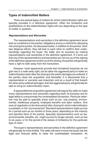 Chapter 7 - Indemnification & Contribution


Types of Indemnified Matters
     There are several types of matters for which indemnification rights are
typically provided in a definitive agreement. Often the limitations and
qualifications on the indemnification rights will vary depending on the type
of matter in question.

Representations and Warranties
     The representations and warranties in the definitive agreement serve
both as conditions to the parties’ obligations and as a method for allocating
risk among the parties. As discussed earlier, in addition to the parties’ other
due diligence efforts, they will look to each other to reaffirm their under-
standings regarding the buyer, the seller and its business by making
representations and warranties in the definitive agreement. If it turns out
that any of the representations and warranties are not true as of the signing
of the definitive agreement and/or as of the closing, the parties will generally
have a right to walk away from the transaction.
     However, most agreements provide that immaterial breaches do not
give rise to a walk away right, but do allow the aggrieved party to make an
indemnification claim after the closing to the extent damages are suffered. If
the parties close the acquisition and thereafter it is discovered that a
representation or warranty was breached, and as a result of that breach
the other party suffered damages, then the aggrieved party will generally be
able to bring an indemnification claim.
     A typical definitive acquisition agreement will require the seller to make
many representations and warranties regarding itself, its business and its
legal ability to consummate the contemplated transaction. Particular atten-
tion may be paid to specialty areas such as tax, real property, environ-
mental, intellectual property, employee benefits and labor matters. One
area of negotiation is the time period after closing for which indemnification
is available, or the “survival period.” Standard representations might survive
for a period such as six months to three years, depending on the industry
and specifics facts of the parties. Specialty representations such as tax,
environmental, benefits, etc. might survive for longer periods, such as two
to six years, or for the period of the statute of limitations for the particular
type of claim.
      The buyer’s representations and warranties in the definitive agreement
will generally be more limited. The seller will want to know the buyer has the
legal and financial ability to close the contemplated transaction. As
                                                                                71
 
