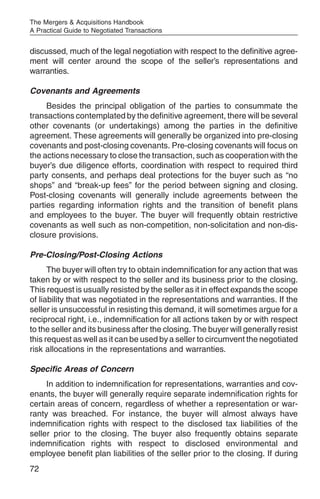 The Mergers & Acquisitions Handbook
A Practical Guide to Negotiated Transactions


discussed, much of the legal negotiation with respect to the definitive agree-
ment will center around the scope of the seller’s representations and
warranties.

Covenants and Agreements
     Besides the principal obligation of the parties to consummate the
transactions contemplated by the definitive agreement, there will be several
other covenants (or undertakings) among the parties in the definitive
agreement. These agreements will generally be organized into pre-closing
covenants and post-closing covenants. Pre-closing covenants will focus on
the actions necessary to close the transaction, such as cooperation with the
buyer’s due diligence efforts, coordination with respect to required third
party consents, and perhaps deal protections for the buyer such as “no
shops” and “break-up fees” for the period between signing and closing.
Post-closing covenants will generally include agreements between the
parties regarding information rights and the transition of benefit plans
and employees to the buyer. The buyer will frequently obtain restrictive
covenants as well such as non-competition, non-solicitation and non-dis-
closure provisions.

Pre-Closing/Post-Closing Actions
      The buyer will often try to obtain indemnification for any action that was
taken by or with respect to the seller and its business prior to the closing.
This request is usually resisted by the seller as it in effect expands the scope
of liability that was negotiated in the representations and warranties. If the
seller is unsuccessful in resisting this demand, it will sometimes argue for a
reciprocal right, i.e., indemnification for all actions taken by or with respect
to the seller and its business after the closing. The buyer will generally resist
this request as well as it can be used by a seller to circumvent the negotiated
risk allocations in the representations and warranties.

Specific Areas of Concern
     In addition to indemnification for representations, warranties and cov-
enants, the buyer will generally require separate indemnification rights for
certain areas of concern, regardless of whether a representation or war-
ranty was breached. For instance, the buyer will almost always have
indemnification rights with respect to the disclosed tax liabilities of the
seller prior to the closing. The buyer also frequently obtains separate
indemnification rights with respect to disclosed environmental and
employee benefit plan liabilities of the seller prior to the closing. If during
72
 
