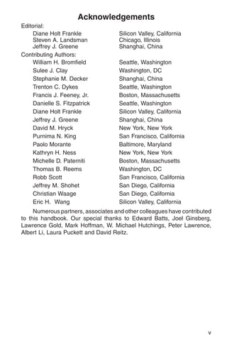 Acknowledgements
Editorial:
    Diane Holt Frankle               Silicon Valley, California
    Steven A. Landsman               Chicago, Illinois
    Jeffrey J. Greene                Shanghai, China
Contributing Authors:
    William H. Bromfield             Seattle, Washington
    Sulee J. Clay                    Washington, DC
    Stephanie M. Decker              Shanghai, China
    Trenton C. Dykes                 Seattle, Washington
    Francis J. Feeney, Jr.           Boston, Massachusetts
    Danielle S. Fitzpatrick          Seattle, Washington
    Diane Holt Frankle               Silicon Valley, California
    Jeffrey J. Greene                Shanghai, China
    David M. Hryck                   New York, New York
    Purnima N. King                  San Francisco, California
    Paolo Morante                    Baltimore, Maryland
    Kathryn H. Ness                  New York, New York
    Michelle D. Paterniti            Boston, Massachusetts
    Thomas B. Reems                  Washington, DC
    Robb Scott                       San Francisco, California
    Jeffrey M. Shohet                San Diego, California
    Christian Waage                  San Diego, California
    Eric H. Wang                     Silicon Valley, California
     Numerous partners, associates and other colleagues have contributed
to this handbook. Our special thanks to Edward Batts, Joel Ginsberg,
Lawrence Gold, Mark Hoffman, W. Michael Hutchings, Peter Lawrence,
Albert Li, Laura Puckett and David Reitz.




                                                                      v
 