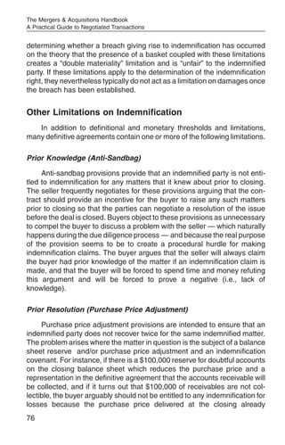 The Mergers & Acquisitions Handbook
A Practical Guide to Negotiated Transactions


determining whether a breach giving rise to indemnification has occurred
on the theory that the presence of a basket coupled with these limitations
creates a “double materiality” limitation and is “unfair” to the indemnified
party. If these limitations apply to the determination of the indemnification
right, they nevertheless typically do not act as a limitation on damages once
the breach has been established.


Other Limitations on Indemnification
   In addition to definitional and monetary thresholds and limitations,
many definitive agreements contain one or more of the following limitations.

Prior Knowledge (Anti-Sandbag)

     Anti-sandbag provisions provide that an indemnified party is not enti-
tled to indemnification for any matters that it knew about prior to closing.
The seller frequently negotiates for these provisions arguing that the con-
tract should provide an incentive for the buyer to raise any such matters
prior to closing so that the parties can negotiate a resolution of the issue
before the deal is closed. Buyers object to these provisions as unnecessary
to compel the buyer to discuss a problem with the seller — which naturally
happens during the due diligence process — and because the real purpose
of the provision seems to be to create a procedural hurdle for making
indemnification claims. The buyer argues that the seller will always claim
the buyer had prior knowledge of the matter if an indemnification claim is
made, and that the buyer will be forced to spend time and money refuting
this argument and will be forced to prove a negative (i.e., lack of
knowledge).

Prior Resolution (Purchase Price Adjustment)

     Purchase price adjustment provisions are intended to ensure that an
indemnified party does not recover twice for the same indemnified matter.
The problem arises where the matter in question is the subject of a balance
sheet reserve and/or purchase price adjustment and an indemnification
covenant. For instance, if there is a $100,000 reserve for doubtful accounts
on the closing balance sheet which reduces the purchase price and a
representation in the definitive agreement that the accounts receivable will
be collected, and if it turns out that $100,000 of receivables are not col-
lectible, the buyer arguably should not be entitled to any indemnification for
losses because the purchase price delivered at the closing already
76
 