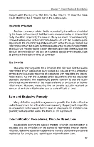 Chapter 7 - Indemnification & Contribution


compensated the buyer for this loss via the reserve. To allow the claim
would effectively be a “double dip” in the seller’s eyes.


Insurance Proceeds

     Another common provision that is requested by the seller and resisted
by the buyer is the concept that the losses recoverable by an indemnified
party should be reduced by the amount of any insurance proceeds actually
received with respect to the indemnified matter. As with the purchase price
adjustment, the indemnifying party’s concern is that the buyer should not
recover more than the losses suffered on account of an indemnified matter.
The buyer will typically agree to such provisions provided that they take into
account any increases in the cost of insurance caused by the matter, such
as premium increases or drop of coverage.


Tax Benefits

     The seller may negotiate for a provision that provides that the losses
recoverable by an indemnified party should be reduced by the amount of
any tax benefits actually received or recognized with respect to the indem-
nified matter. As with the purchase price adjustment and the insurance
proceeds provisions, the indemnifying party’s concern is that the buyer
should not recover more than the losses suffered on account of an indem-
nified matter. However, measuring the tax benefits actually received on
account of an indemnified matter can be quite difficult, at best.


Sole and Exclusive Remedy
     Many definitive acquisition agreements provide that indemnification
under the escrow is the sole and exclusive remedy of a party with respect to
an indemnified matter unless there is fraud, in which case the limitations are
generally not applicable under the terms of the agreement.


Indemnification Procedures; Dispute Resolution
     In addition to defining the types of matters for which indemnification is
available and the limitations on the damages recoverable through indem-
nification, definitive acquisition agreements typically provide the procedural
mechanics for bringing and resolving an indemnification claim.
                                                                               77
 