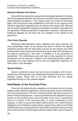 The Mergers & Acquisitions Handbook
A Practical Guide to Negotiated Transactions


Disputes Between the Parties
     Many definitive acquisition agreements distinguish between third-party
claims and disputes between the parties to a contract when negotiating the
indemnification procedures. If the dispute does not involve a third-party
claim, then the ground rules established at the time of the signing of the
definitive agreement regarding how the parties will resolve their disputes
can be used to speed the negotiation and dispute resolution procedures in
the agreement. Required periods of negotiation, mediation, arbitration and
traditional litigation are all tools that are available to the parties to the
agreement.

Third Party Disputes
     Resolving indemnification claims regarding third party disputes are
more problematic. Each of the parties will want to control the dispute
resolution process with the third-party and use its own lawyers and other
professionals. Each of the parties will want to have a say in the resolution of
the dispute, particularly if any fault is admitted or if any precedent is
established. The indemnifying party will many times negotiate to control
the dispute and its resolution, subject to the indemnified party’s ability to
participate at its own expense and to veto any settlement requiring it to
admit fault or pay damages.

Special Matters
     Certain substantive areas such as tax and compliance with environ-
mental laws will frequently have additional procedures that govern indem-
nification claims. These tend to be fairly technical and are usually
negotiated directly by the relevant experts.

Hold-Backs of the Purchase Price
      To secure the indemnification obligations of the seller and/or its stock-
holders under a definitive agreement, buyers frequently require a hold-back
from the purchase price. The form of the hold-back may be an escrow of a
portion of the purchase price, a contractual deferral of the obligation to pay a
portion of the purchase price until some date in the future, a promissory
note for a portion of the purchase price, or some combination of the
forgoing. In order to secure the seller’s performance of its indemnification
obligations, the hold-back usually will be coupled with a right of set-off that
will allow the buyer to forgo payment of the deferred portion of the purchase
price in the amount of the damages suffered. Sellers often resist the buyer’s
78
 