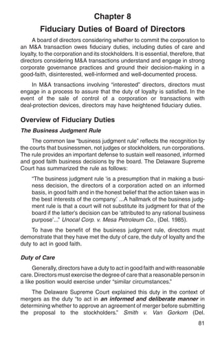 Chapter 8
        Fiduciary Duties of Board of Directors
     A board of directors considering whether to commit the corporation to
an M&A transaction owes fiduciary duties, including duties of care and
loyalty, to the corporation and its stockholders. It is essential, therefore, that
directors considering M&A transactions understand and engage in strong
corporate governance practices and ground their decision-making in a
good-faith, disinterested, well-informed and well-documented process.
    In M&A transactions involving “interested” directors, directors must
engage in a process to assure that the duty of loyalty is satisfied. In the
event of the sale of control of a corporation or transactions with
deal-protection devices, directors may have heightened fiduciary duties.

Overview of Fiduciary Duties
The Business Judgment Rule
     The common law “business judgment rule” reflects the recognition by
the courts that businessmen, not judges or stockholders, run corporations.
The rule provides an important defense to sustain well reasoned, informed
and good faith business decisions by the board. The Delaware Supreme
Court has summarized the rule as follows:
     “The business judgment rule ‘is a presumption that in making a busi-
     ness decision, the directors of a corporation acted on an informed
     basis, in good faith and in the honest belief that the action taken was in
     the best interests of the company.’ ...A hallmark of the business judg-
     ment rule is that a court will not substitute its judgment for that of the
     board if the latter’s decision can be ‘attributed to any rational business
     purpose’...” Unocal Corp. v. Mesa Petroleum Co., (Del. 1985).
    To have the benefit of the business judgment rule, directors must
demonstrate that they have met the duty of care, the duty of loyalty and the
duty to act in good faith.

Duty of Care
     Generally, directors have a duty to act in good faith and with reasonable
care. Directors must exercise the degree of care that a reasonable person in
a like position would exercise under “similar circumstances.”
    The Delaware Supreme Court explained this duty in the context of
mergers as the duty “to act in an informed and deliberate manner in
determining whether to approve an agreement of merger before submitting
the proposal to the stockholders.” Smith v. Van Gorkom (Del.
                                                                               81
 