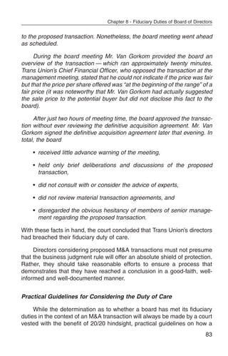Chapter 8 - Fiduciary Duties of Board of Directors


to the proposed transaction. Nonetheless, the board meeting went ahead
as scheduled.

      During the board meeting Mr. Van Gorkom provided the board an
overview of the transaction — which ran approximately twenty minutes.
Trans Union’s Chief Financial Officer, who opposed the transaction at the
management meeting, stated that he could not indicate if the price was fair
but that the price per share offered was “at the beginning of the range” of a
fair price (it was noteworthy that Mr. Van Gorkom had actually suggested
the sale price to the potential buyer but did not disclose this fact to the
board).

     After just two hours of meeting time, the board approved the transac-
tion without ever reviewing the definitive acquisition agreement. Mr. Van
Gorkom signed the definitive acquisition agreement later that evening. In
total, the board

    • received little advance warning of the meeting,

    • held only brief deliberations and discussions of the proposed
      transaction,

    • did not consult with or consider the advice of experts,

    • did not review material transaction agreements, and

    • disregarded the obvious hesitancy of members of senior manage-
      ment regarding the proposed transaction.

With these facts in hand, the court concluded that Trans Union’s directors
had breached their fiduciary duty of care.

     Directors considering proposed M&A transactions must not presume
that the business judgment rule will offer an absolute shield of protection.
Rather, they should take reasonable efforts to ensure a process that
demonstrates that they have reached a conclusion in a good-faith, well-
informed and well-documented manner.


Practical Guidelines for Considering the Duty of Care

     While the determination as to whether a board has met its fiduciary
duties in the context of an M&A transaction will always be made by a court
vested with the benefit of 20/20 hindsight, practical guidelines on how a
                                                                                83
 