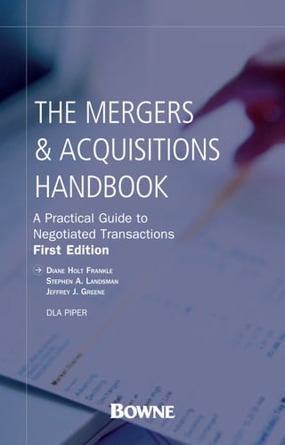 THE MERGERS
& ACQUISITIONS
HANDBOOK
A Practical Guide to
Negotiated Transactions
First Edition
>   DIANE HOLT FRANKLE
    STEPHEN A. LANDSMAN
    JEFFREY J. GREENE

    DLA PIPER
 