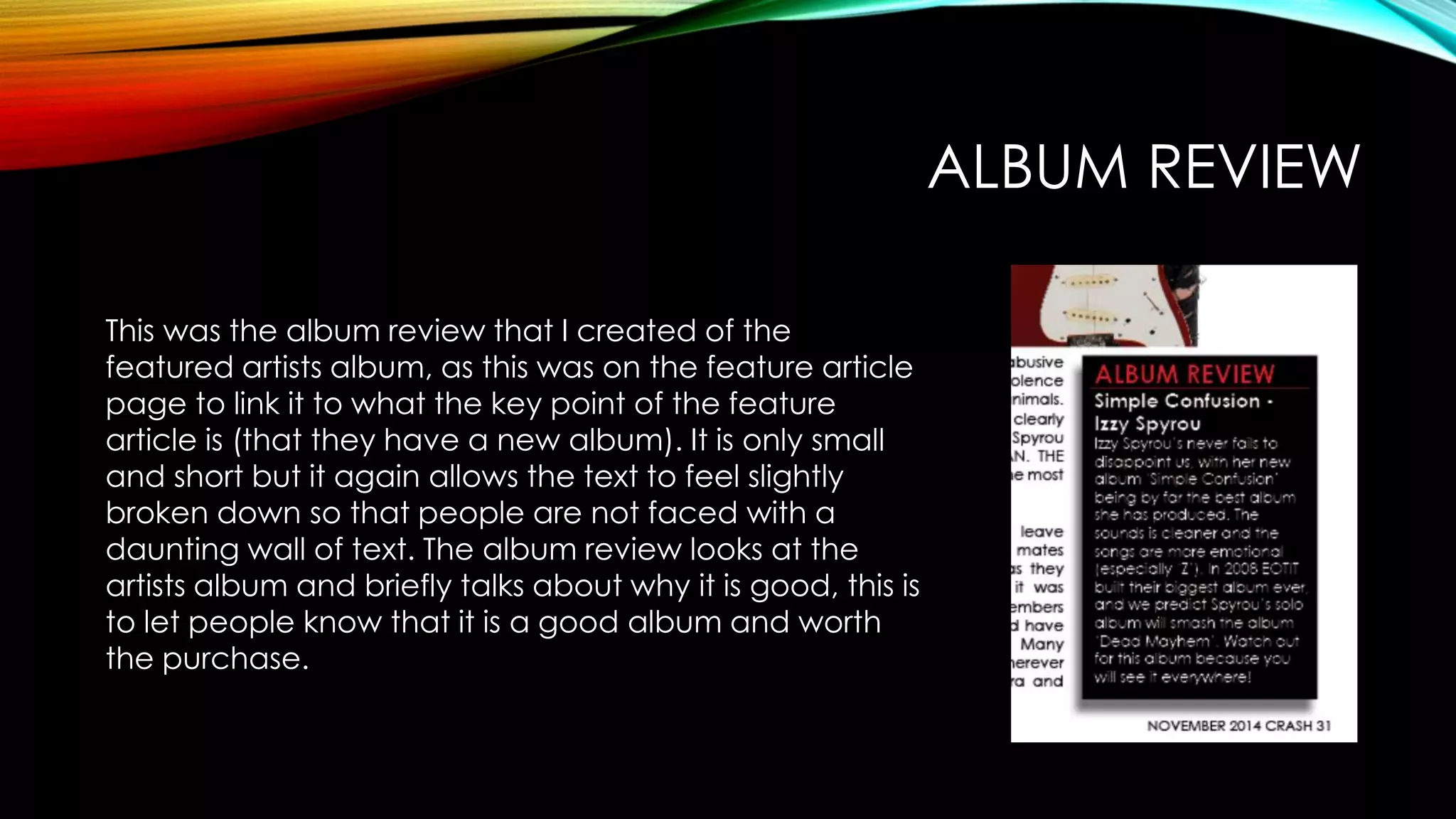 ALBUM REVIEW
This was the album review that I created of the
featured artists album, as this was on the feature article
page to link it to what the key point of the feature
article is (that they have a new album). It is only small
and short but it again allows the text to feel slightly
broken down so that people are not faced with a
daunting wall of text. The album review looks at the
artists album and briefly talks about why it is good, this is
to let people know that it is a good album and worth
the purchase.
 