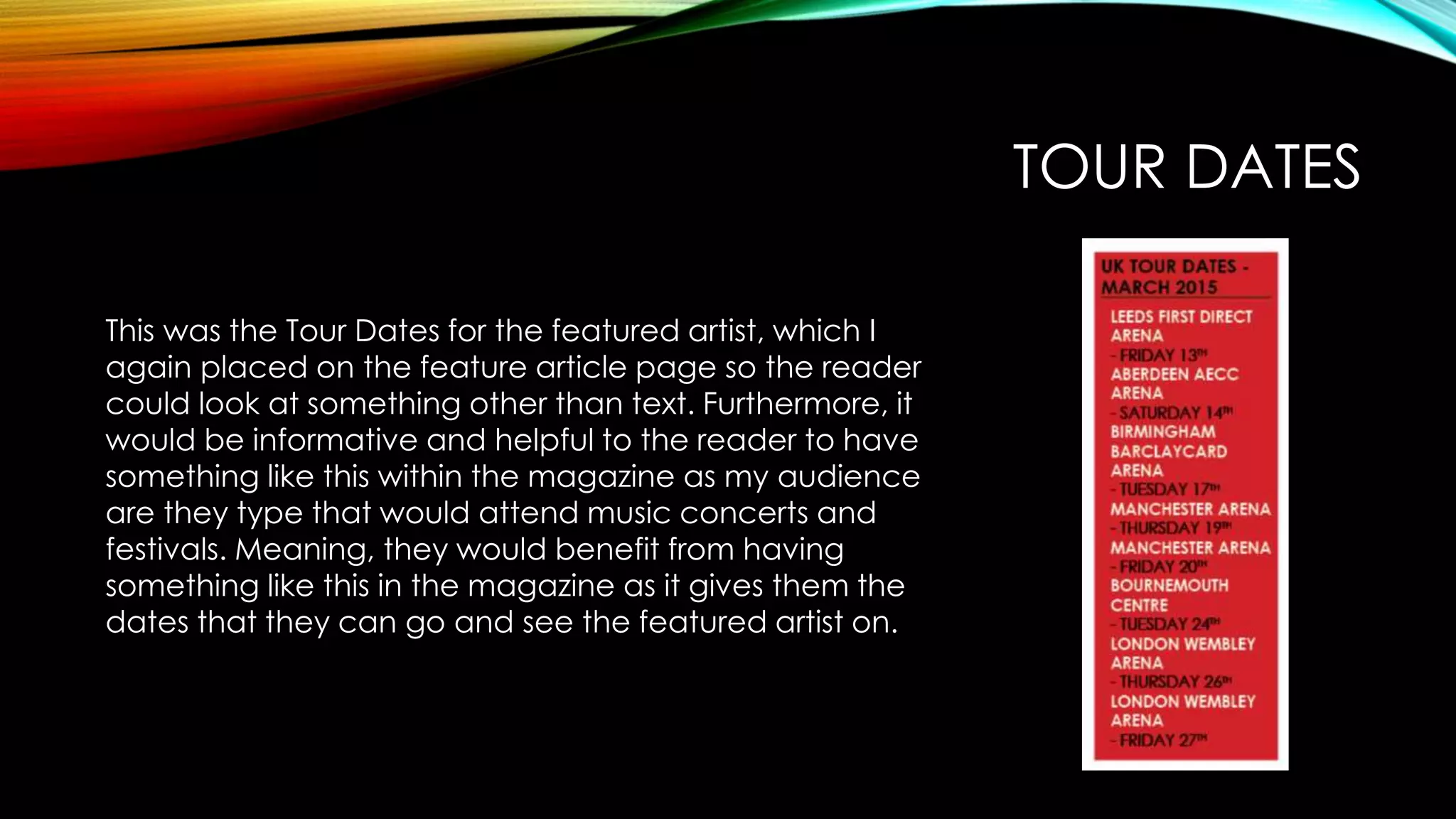 TOUR DATES
This was the Tour Dates for the featured artist, which I
again placed on the feature article page so the reader
could look at something other than text. Furthermore, it
would be informative and helpful to the reader to have
something like this within the magazine as my audience
are they type that would attend music concerts and
festivals. Meaning, they would benefit from having
something like this in the magazine as it gives them the
dates that they can go and see the featured artist on.
 
