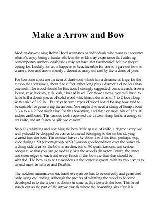 Make a Arrow and Bow
Modern-day-evening Robin Hood wannabes or individuals who want to encounter
what it's enjoy being a hunter while in the wilds may experience that utilising
contemporary archery establishes may not have that €authentic€ believe they're
opting for. Luckily for us, it happens to be achievable for one to figure out how to
create a bow and arrow merely a decent as many utilized by the archers of yore.
For bow, one must use an item of deadwood which has a distance as large for the
reason that consumer, about 5 to 6 foot rather long plus a diameter of no less than
one inch. The wood should be functional; strongly suggested forms are ash, brown
locust, yew, hickory, teak, oak, elm and hazel. For those arrows, you will have to
have half a dozen pieces of solid wood which has a duration of 1 to 2 foot along
with a size of 1/2 in .. Exactly the same types of wood noted for any bow tend to
be suitable for generating the arrows. You might also need a string of hemp about
3 3/4 to 4 1/2 foot much time for that bowstring, and three or more bits of 12 x 10
inches cardboard. The various tools requested are a razor-sharp knife, a energy or
art knife, and art fasten or silicone cement.
Step 1 is whittling and notching the bow. Making use of knife, a degree every one
really should be chopped on comes to an end belonging to the timber staying
created into the bow. The notches have to be about 1 to 2 ins from perhaps stop,
slice during a 50 percent-group or 50 %-moon good condition over the outward-
arching side area for the bow in an direction of 90 qualifications, and serious
adequate so that you can go midway over the wood's diameter. Future, the inner
and outer edges of each and every finish of this bow are then that should be
whittled. The bow is to be tremendous at the center segment, with its two comes to
an end must be limited and flexible.
The notches minimize on each and every arrow has to be correctly and generated
only using one ending, although the process of whittling the wood to become
developed in to the arrows is about the same as that towards the bow. This level
stands out as the part of the arrow exactly where the bowstring sits after it is
 