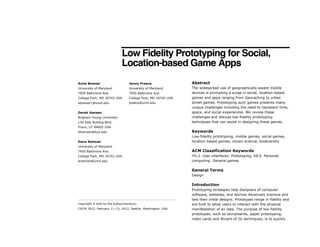 Low Fidelity Prototyping for Social,
Location-based Game Apps
Abstract
The widespread use of geographically-aware mobile
devices is prompting a surge in social, location-based
games and apps ranging from Geocaching to urban
street games. Prototyping such games presents many
unique challenges including the need to represent time,
space, and social experiences. We review these
challenges and discuss low-fidelity prototyping
techniques that can assist in designing these games.
Keywords
Low-fidelity prototyping, mobile games, social games,
location-based games, citizen science, biodiversity
ACM Classification Keywords
H5.2. User interfaces: Prototyping, K8.0. Personal
computing: General games
General Terms
Design
Introduction
Prototyping strategies help designers of computer
software, websites, and devices iteratively improve and
test their initial designs. Prototypes range in fidelity and
are built to allow users to interact with the physical
manifestation of an idea. The purpose of low fidelity
prototypes, such as storyboards, paper prototyping,
index cards and Wizard of Oz techniques, is to quickly
Copyright is held by the author/owner(s).
CSCW 2012, February 11–15, 2012, Seattle, Washington, USA.
Anne Bowser
University of Maryland
7950 Baltimore Ave.
College Park, MD 20742 USA
abowser1@umd.edu
Derek Hansen
Brigham Young University
150 East Bulldog Blvd.
Provo, UT 84602 USA
dlhansen@byu.edu
Dana Rotman
University of Maryland
7950 Baltimore Ave.
College Park, MD 20742 USA
drotman@umd.edu
Jenny Preece
University of Maryland
7950 Baltimore Ave.
College Park, MD 20742 USA
preece@umd.edu
 