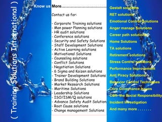 ( Training $olutions International )
                                         Know us More……………………………………………………….
                                                                 Gestalt solutions
                                               Contact us for:                    RET solutions
                                                                                  Emotional Control Solutions
                                               - Corporate Training solutions
                                               - Man power Planning solutions     Anger manage Solutions
                                               - HR audit solutions
                                               - Conference solutions             Career path solutions
                                               - Security and Safety Solutions    Home Solutions
                                               - Staff Development Solutions
                                               - Active Learning solutions        TA solutions
                                               - Motivational Solutions           Retirement solutions
                                               - Counseling solutions
                                               - Conflict Solutions               Stress Control solutions
                                               - Negotiation Solutions            Performance Improvement
                                               - 6 Sigma and Kaizen solutions
                                               - Trainer Development Solutions    Anti Piracy Solutions
                                               - Brand Building Solutions
                                                                                  Behavior Control Techniques
                                               - Market Research Solutions
                                               - Maritime Solutions               Corp Governance Issues
                                               - Leadership Solutions
                                                                                  CSR- the Social Responsibility
                                               - ISO/ISM/Q solutions
                                               - Advance Safety Audit Solutions   Incident Investigation
                                               - Root Cause solutions
                                               - Change management Solutions      And many more . . . . . . .

J k m nair/Director-CEO/ TSI - 2010                                                                             21
 