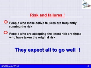 Risk and failures !
       People who make active failures are frequently
       running the risk

       People who are accepting the latent risk are those
       who have taken the original risk



           They expect all to go well !


 J k m nair/Director-CEO/ TSI - 2010
JKM/Bowtie/2010                                             88
 