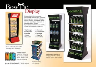 Displays by NHG introduces an
                                  innovative POP display that combines
                                  the strength and durability of the per-
                                  manent displays with the light weight
                                  and easy assembly of disposable or
                                  semi-permanent displays.
                                  It provides excellent structural stability
                                  finished with outstanding graphics.


                                  •   Lightweight        •   Affordable
                                  •   Collapsible        •   Customizable
                                  •   Durable            •   Attractive
                                  •   Strong             •   Ships Flat
                                  •   Re-usable          •   Incredible!




 Shown with acrylic shelves for
 beverages, wine and spirits.


                     Displays by NHG
                     16290 NW 13 Avenue                                        Available with pegboard for
                     Miami, Florida 33169                                      hanging products or sturdy
                     Phone: 305-623-7784                                       shelving for any retail product.

                     Fax: 305-622-7219
                                                    Half size display
w w w. d i s p l a y s b y n h g . c o m            with shelves.
 