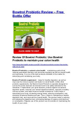 Bowtrol Probiotic Review – Free
Bottle Offer




Review Of Bowtrol Probiotic: Use Bowtrol
Probiotic to maintain your colon health
http://www.the-health-review.com/2011/bowtrol-probiotic-review-free-bottle-
offer-04-21.html

Bowtrol Probioticis a natural colon health　maintaining product that
reduces associated diarrhea, and promotes regularity as well as overall health
and well-being. It is one of the best products available in the market for
detoxifying and revitalizing your body.

Bowtrol Probiotic supplement　helps for healthy digestion, as well as
improves the immune system and leads to overall health. Unlike other
probiotic supplements, the Bowtrol brand Probiotic is specially designed to
survive the acidic stomach environment and to be safely delivered to the
intestines. It replenishes your good bacteria, protects against occasional
digestive upsets, restores your natural digestive balance, supports a healthy
immune system, and helps improve lactose intolerance. It also helps in
detoxifying your body, increasing energy levels, relieving constipation, and
stopping occasional bloating and gas. Thus, it helps in maintaining a healthy
digestive tract, and improves the overall health. The product helps in calming
and relaxing the digestive tract, eliminating feelings of urgency and diarrhea
or constipation. Regular use of this product can do wonders in maintaining the
health of your colon.
 