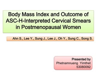 Body Mass Index and Outcome of
ASC-H-Interpreted Cervical Smears
in Postmenopausal Women
Ahn S., Lee Y., Sung J., Lee J., Oh Y., Sung C., Song S.

Presented by
Phetnamnueng Yimthet
53080092

 