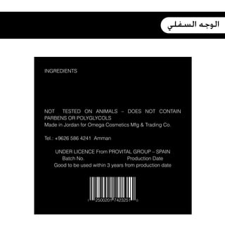 ‫ﺍﻟﻮﺟﻪ ﺍﻟﺴﻔﻠﻲ‬



INGREDIENTS




NOT    TESTED ON ANIMALS – DOES NOT CONTAIN
PARBENS OR POLYGLYCOLS
Made in Jordan for Omega Cosmetics Mfg & Trading Co.

Tel.: +9626 586 4241 Amman

   UNDER LICENCE From PROVITAL GROUP – SPAIN
      Batch No.                     Production Date
   Good to be used within 3 years from production date




                 1   2500201 7423251   0
 