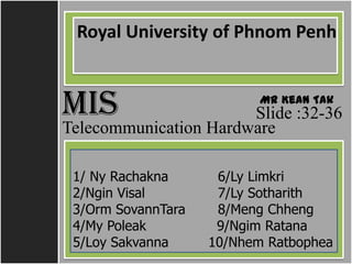 Royal University of Phnom Penh


MIS     ដដដដដដដដដដដ Mr Kean Tak
         ដដដដដដដដដដដ
                       Slide :32-36
Telecommunication Hardware

 1/ Ny Rachakna      6/Ly Limkri
 2/Ngin Visal        7/Ly Sotharith
 3/Orm SovannTara    8/Meng Chheng
 4/My Poleak         9/Ngim Ratana
 5/Loy Sakvanna     10/Nhem Ratbophea
 