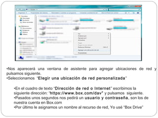•Nos aparecerá una ventana de asistente para agregar ubicaciones de red y
pulsamos siguiente.
•Seleccionamos  “Elegir una ubicación de red personalizada ”

   •En el cuadro de texto “Dirección de red o Internet ” escribimos la
   siguiente dirección: “https://www.box.com/dav”  y pulsamos  siguiente.
   •Pasados unos segundos nos pedirá un usuario y contraseña , son los de
   nuestra cuenta en Box.com
   •Por último le asignamos un nombre al recurso de red, Yo usé “Box Drive”
 