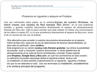 •Pulsamos en siguiente y después en Finalizar.

Una vez culminados estos pasos, en la ventana Equipo de nuestro Windows, se
habrá creado una carpeta de Red llamada “Box Drive” , en la cual podremos
acceder y guardar nuestros documentos directamente el espacio de almacenamiento
ofrecido por Box.com. Vale la pena recordar que este método no ofrece una sincronización
de los datos a nuestro PC, si no que accedemos directamente al espacio de Box.com, como
si de un recurso de red más se tratase.

  Otra alternativa para acceder a nuestros documentos almacenados en el espacio
  online de Box.com, pasa por el uso de aplicaciones de terceros desarrolladores, en
  este caso en particular, usaré JouKuu.
  Este programa en su versión Joukuu Lite (Versión gratuita)  nos ofrece la posibilidad
  de acceder, subir y manipular nuestros documentos  a varias plataformas de
  almacenamiento en la nube de forma centralizada y cómoda. Posee soporte
  para Dropbox, Google Docs y Box.com, en cual nos centraremos en esta ocasión.
  La aplicación la pueden descargar desde el siguiente enlace: Joukuu Lite
  La instalación no tiene pérdida y básicamente es un siguiente, siguiente y finalizar,
  así que no me detendré en esto. Una vez terminada su instalación, accederemos
  a la ventana principal del programa.
 