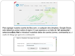 Para agregar nuestra cuenta de Box.com, o cualquier otra (dropbox, Google Docs),
solo debemos pulsar sobre el signo (+) que aparece a un lado de “all accounts”,
seleccionarBox.Net  e introducir nuestras datos de cuenta (correo, contraseña) en el
cuadro de dialogo que aparecerá a continuación
 